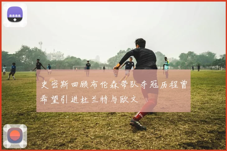 史密斯回顾布伦森带队夺冠历程曾希望引进杜兰特与欧文