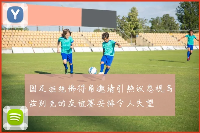 国足拒绝佛得角邀请引热议忽视乌兹别克的友谊赛安排令人失望