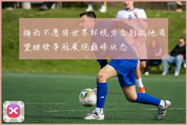 梅西不愿将世界杯视为告别战他渴望继续争冠展现巅峰状态