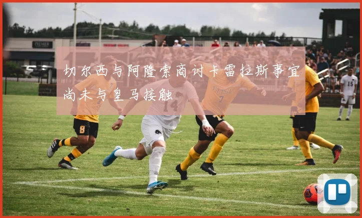 切尔西与阿隆索商讨卡雷拉斯事宜尚未与皇马接触